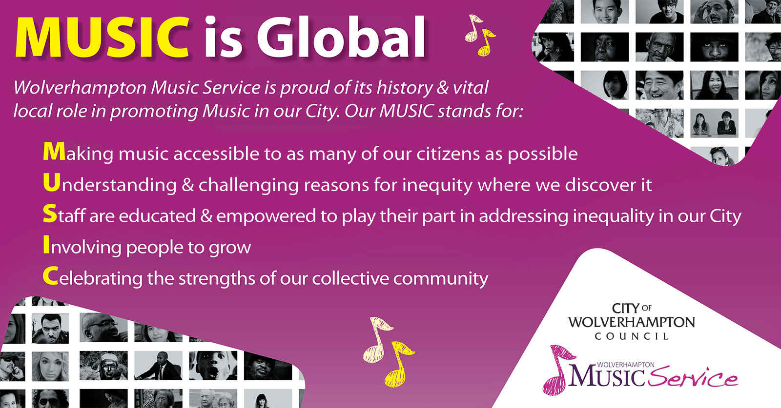 MUSIC is Global Wolverhampton Music Service is proud of its history & vital local role in promoting Music in our City. Our MUSIC stands for: Making music accessible to as many of our citizens as possible Understanding & challenging reasons for inequity where we discover it Staff are educated & empowered to play their part in addressing inequality in our City Involving people to grow Celebrating the strengths of our collective community